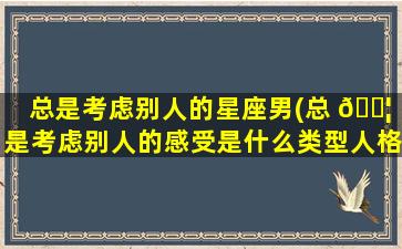 总是考虑别人的星座男(总 🐦 是考虑别人的感受是什么类型人格)